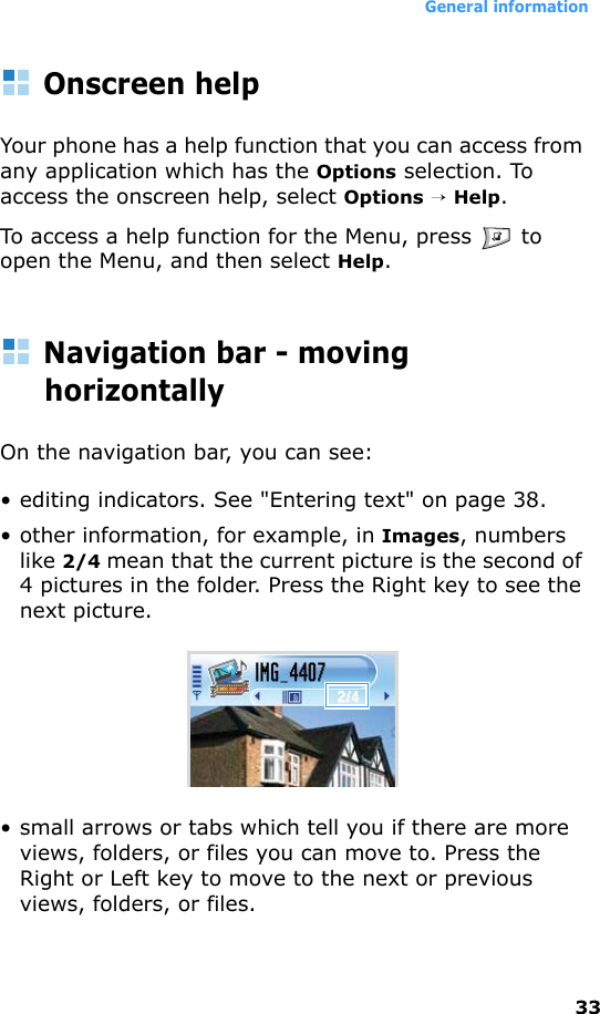 General information33Onscreen helpYour phone has a help function that you can access from any application which has the Options selection. To access the onscreen help, select Options → Help.To access a help function for the Menu, press   to open the Menu, and then select Help.Navigation bar - moving horizontallyOn the navigation bar, you can see:• editing indicators. See &quot;Entering text&quot; on page 38.• other information, for example, in Images, numbers like 2/4 mean that the current picture is the second of 4 pictures in the folder. Press the Right key to see the next picture.• small arrows or tabs which tell you if there are more views, folders, or files you can move to. Press the Right or Left key to move to the next or previous views, folders, or files.