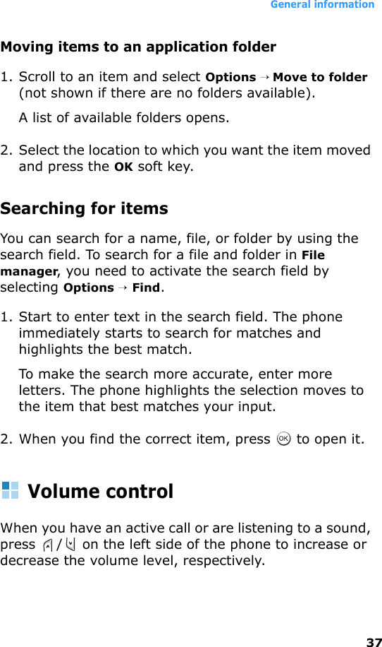 General information37Moving items to an application folder1. Scroll to an item and select Options → Move to folder (not shown if there are no folders available). A list of available folders opens.2. Select the location to which you want the item moved and press the OK soft key.Searching for itemsYou can search for a name, file, or folder by using the search field. To search for a file and folder in File manager, you need to activate the search field by selecting Options → Find.1. Start to enter text in the search field. The phone immediately starts to search for matches and highlights the best match. To make the search more accurate, enter more letters. The phone highlights the selection moves to the item that best matches your input.2. When you find the correct item, press   to open it.Volume controlWhen you have an active call or are listening to a sound, press  /  on the left side of the phone to increase or decrease the volume level, respectively.