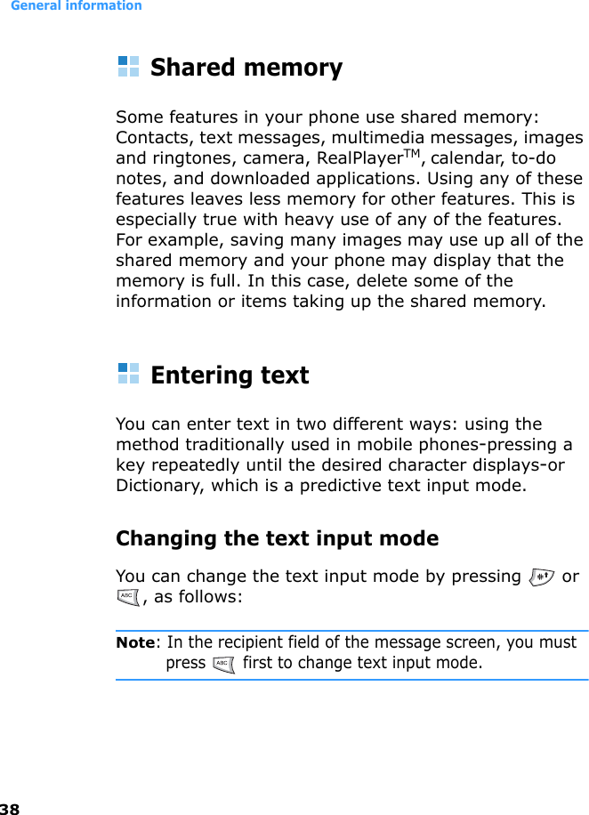 General information38Shared memorySome features in your phone use shared memory: Contacts, text messages, multimedia messages, images and ringtones, camera, RealPlayerTM, calendar, to-do notes, and downloaded applications. Using any of these features leaves less memory for other features. This is especially true with heavy use of any of the features. For example, saving many images may use up all of the shared memory and your phone may display that the memory is full. In this case, delete some of the information or items taking up the shared memory. Entering textYou can enter text in two different ways: using the method traditionally used in mobile phones-pressing a key repeatedly until the desired character displays-or Dictionary, which is a predictive text input mode.Changing the text input modeYou can change the text input mode by pressing   or , as follows:Note: In the recipient field of the message screen, you must press   first to change text input mode.