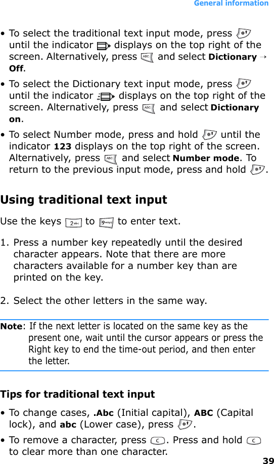 General information39• To select the traditional text input mode, press   until the indicator   displays on the top right of the screen. Alternatively, press   and select Dictionary → Off.• To select the Dictionary text input mode, press   until the indicator   displays on the top right of the screen. Alternatively, press   and select Dictionary on.• To select Number mode, press and hold   until the indicator 123 displays on the top right of the screen. Alternatively, press   and select Number mode. To return to the previous input mode, press and hold  .Using traditional text inputUse the keys   to   to enter text.1. Press a number key repeatedly until the desired character appears. Note that there are more characters available for a number key than are printed on the key.2. Select the other letters in the same way.Note: If the next letter is located on the same key as the present one, wait until the cursor appears or press the Right key to end the time-out period, and then enter the letter.Tips for traditional text input• To change cases, .Abc (Initial capital), ABC (Capital lock), and abc (Lower case), press  .• To remove a character, press  . Press and hold   to clear more than one character.