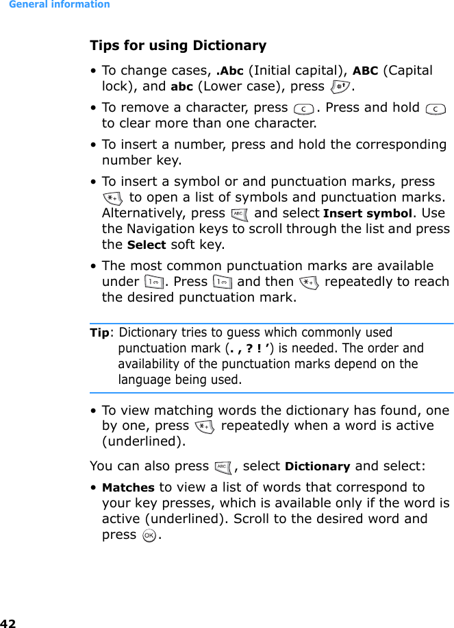 General information42Tips for using Dictionary• To change cases, .Abc (Initial capital), ABC (Capital lock), and abc (Lower case), press  . • To remove a character, press  . Press and hold   to clear more than one character.• To insert a number, press and hold the corresponding number key.• To insert a symbol or and punctuation marks, press  to open a list of symbols and punctuation marks. Alternatively, press   and select Insert symbol. Use the Navigation keys to scroll through the list and press the Select soft key.• The most common punctuation marks are available under  . Press   and then   repeatedly to reach the desired punctuation mark.Tip: Dictionary tries to guess which commonly used punctuation mark (. , ? ! ’) is needed. The order and availability of the punctuation marks depend on the language being used.• To view matching words the dictionary has found, one by one, press   repeatedly when a word is active (underlined).You can also press  , select Dictionary and select:•Matches to view a list of words that correspond to your key presses, which is available only if the word is active (underlined). Scroll to the desired word and press .