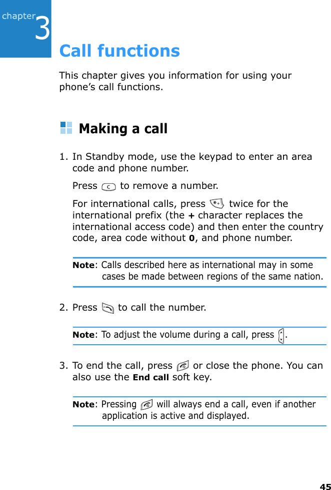 453Call functionsThis chapter gives you information for using your phone’s call functions.Making a call1. In Standby mode, use the keypad to enter an area code and phone number.Press   to remove a number.For international calls, press   twice for the international prefix (the + character replaces the international access code) and then enter the country code, area code without 0, and phone number.Note: Calls described here as international may in some cases be made between regions of the same nation.2. Press   to call the number.Note: To adjust the volume during a call, press  .3. To end the call, press   or close the phone. You can also use the End call soft key.Note: Pressing   will always end a call, even if another application is active and displayed.