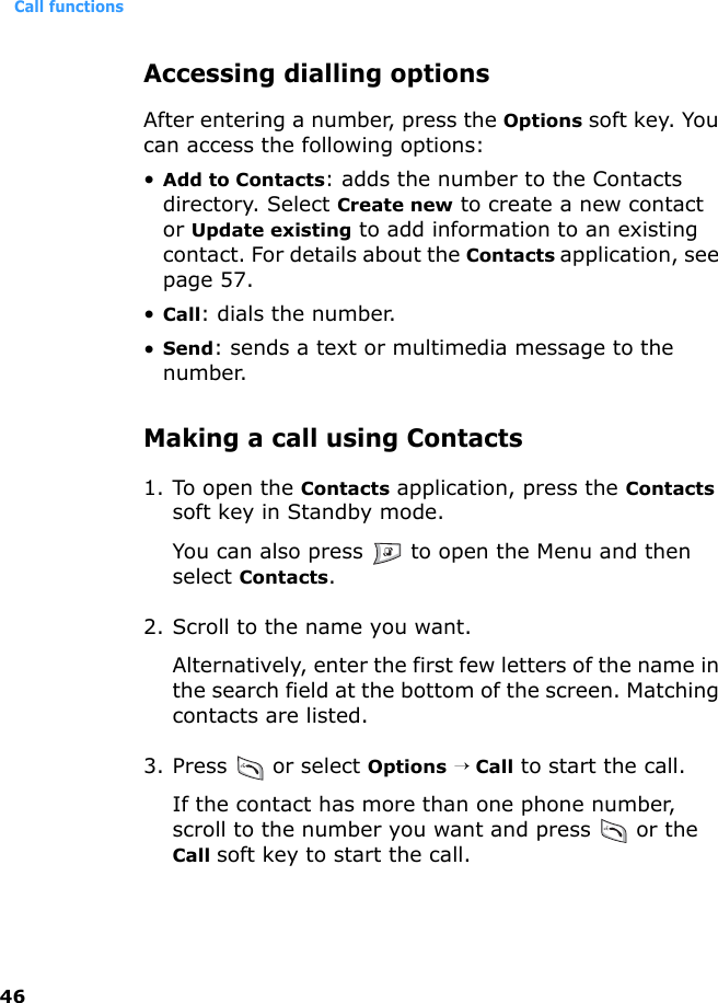 Call functions46Accessing dialling optionsAfter entering a number, press the Options soft key. You can access the following options:•Add to Contacts: adds the number to the Contacts directory. Select Create new to create a new contact or Update existing to add information to an existing contact. For details about the Contacts application, see page 57.•Call: dials the number.•Send: sends a text or multimedia message to the number.Making a call using Contacts1. To open the Contacts application, press the Contacts soft key in Standby mode. You can also press   to open the Menu and then select Contacts.2. Scroll to the name you want. Alternatively, enter the first few letters of the name in the search field at the bottom of the screen. Matching contacts are listed.3. Press  or select Options → Call to start the call.If the contact has more than one phone number, scroll to the number you want and press   or the Call soft key to start the call.