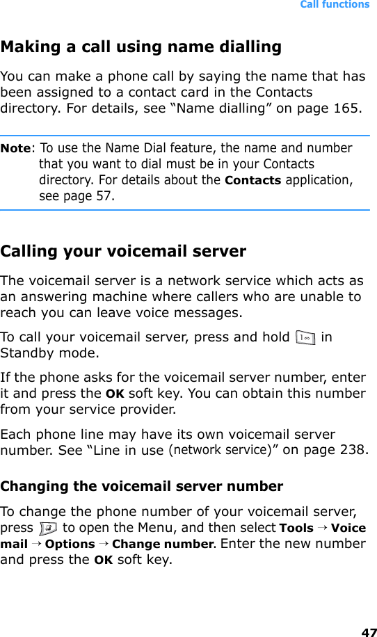 Call functions47Making a call using name diallingYou can make a phone call by saying the name that has been assigned to a contact card in the Contacts directory. For details, see “Name dialling” on page 165.Note: To use the Name Dial feature, the name and number that you want to dial must be in your Contacts directory. For details about the Contacts application, see page 57.Calling your voicemail serverThe voicemail server is a network service which acts as an answering machine where callers who are unable to reach you can leave voice messages.To call your voicemail server, press and hold   in Standby mode.If the phone asks for the voicemail server number, enter it and press the OK soft key. You can obtain this number from your service provider.Each phone line may have its own voicemail server number. See “Line in use (network service)” on page 238.Changing the voicemail server numberTo change the phone number of your voicemail server, press   to open the Menu, and then select Tools → Voice mail → Options → Change number. Enter the new number and press the OK soft key.