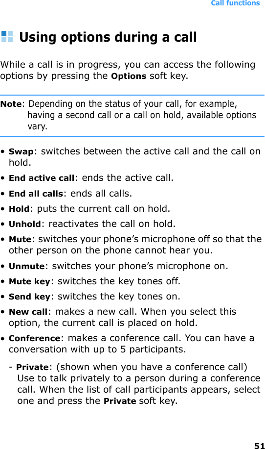 Call functions51Using options during a callWhile a call is in progress, you can access the following options by pressing the Options soft key.Note: Depending on the status of your call, for example, having a second call or a call on hold, available options vary.•Swap: switches between the active call and the call on hold.•End active call: ends the active call.•End all calls: ends all calls.•Hold: puts the current call on hold.•Unhold: reactivates the call on hold.•Mute: switches your phone’s microphone off so that the other person on the phone cannot hear you.•Unmute: switches your phone’s microphone on.•Mute key: switches the key tones off.•Send key: switches the key tones on.•New call: makes a new call. When you select this option, the current call is placed on hold.•Conference: makes a conference call. You can have a conversation with up to 5 participants.- Private: (shown when you have a conference call) Use to talk privately to a person during a conference call. When the list of call participants appears, select one and press the Private soft key.
