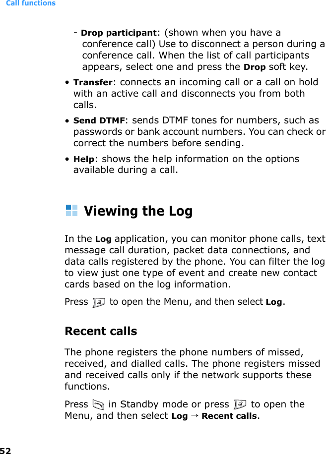 Call functions52- Drop participant: (shown when you have a conference call) Use to disconnect a person during a conference call. When the list of call participants appears, select one and press the Drop soft key.•Transfer: connects an incoming call or a call on hold with an active call and disconnects you from both calls.•Send DTMF: sends DTMF tones for numbers, such as passwords or bank account numbers. You can check or correct the numbers before sending.•Help: shows the help information on the options available during a call.Viewing the LogIn the Log application, you can monitor phone calls, text message call duration, packet data connections, and data calls registered by the phone. You can filter the log to view just one type of event and create new contact cards based on the log information.Press   to open the Menu, and then select Log.Recent callsThe phone registers the phone numbers of missed, received, and dialled calls. The phone registers missed and received calls only if the network supports these functions.Press  in Standby mode or press   to open the Menu, and then select Log → Recent calls.