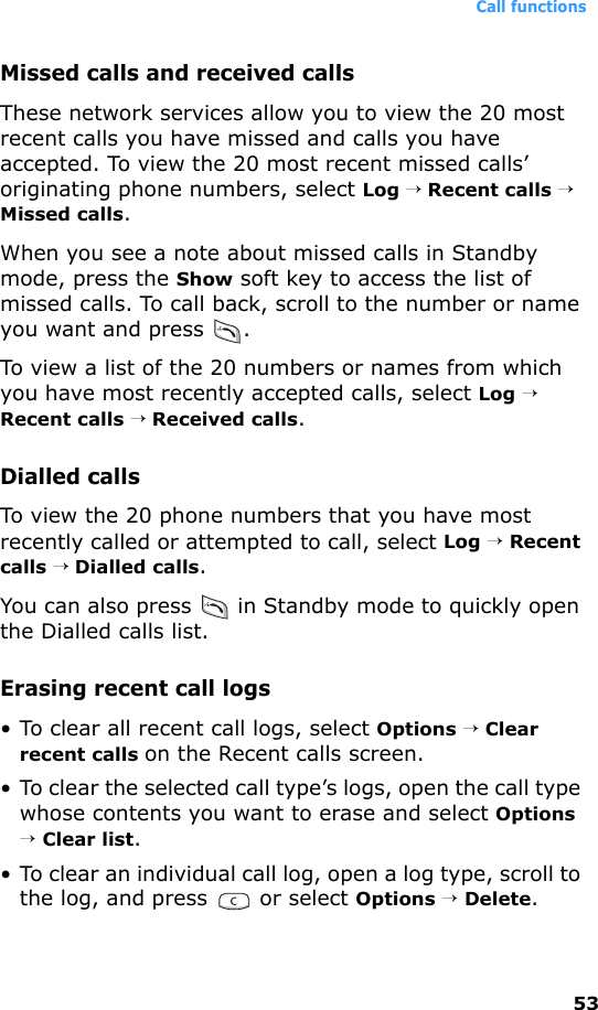 Call functions53Missed calls and received callsThese network services allow you to view the 20 most recent calls you have missed and calls you have accepted. To view the 20 most recent missed calls’ originating phone numbers, select Log → Recent calls → Missed calls.When you see a note about missed calls in Standby mode, press the Show soft key to access the list of missed calls. To call back, scroll to the number or name you want and press  .To view a list of the 20 numbers or names from which you have most recently accepted calls, select Log → Recent calls → Received calls.Dialled callsTo view the 20 phone numbers that you have most recently called or attempted to call, select Log → Recent calls → Dialled calls.You can also press   in Standby mode to quickly open the Dialled calls list. Erasing recent call logs• To clear all recent call logs, select Options → Clear recent calls on the Recent calls screen.• To clear the selected call type’s logs, open the call type whose contents you want to erase and select Options → Clear list.• To clear an individual call log, open a log type, scroll to the log, and press   or select Options → Delete.