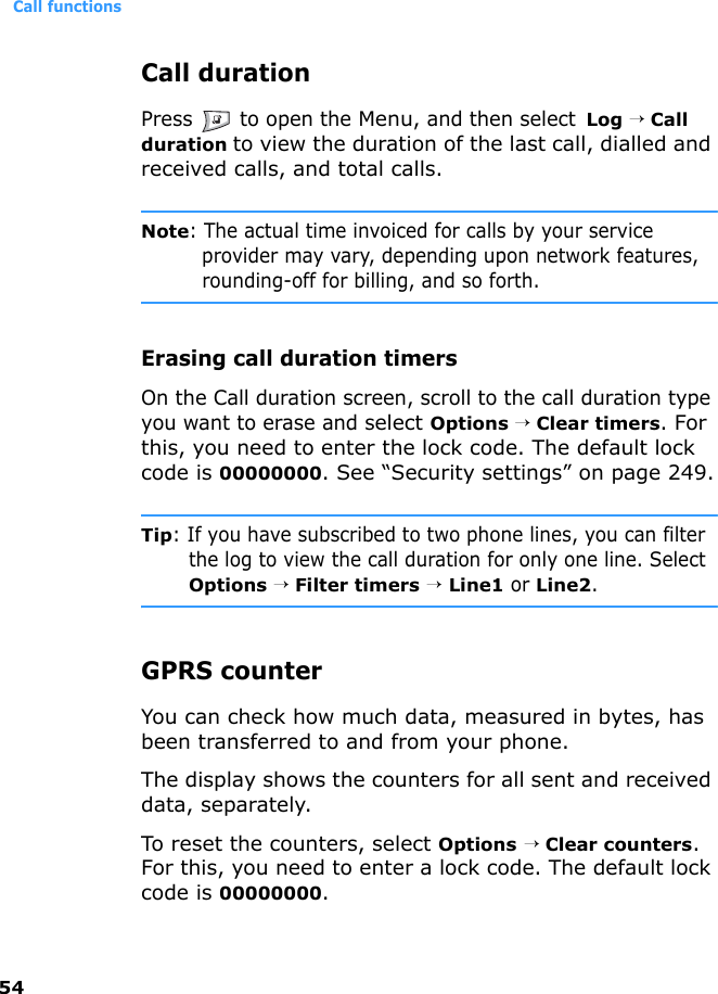Call functions54Call durationPress   to open the Menu, and then select  Log → Call duration to view the duration of the last call, dialled and received calls, and total calls.Note: The actual time invoiced for calls by your service provider may vary, depending upon network features, rounding-off for billing, and so forth.Erasing call duration timersOn the Call duration screen, scroll to the call duration type you want to erase and select Options → Clear timers. For this, you need to enter the lock code. The default lock code is 00000000. See “Security settings” on page 249.Tip: If you have subscribed to two phone lines, you can filter the log to view the call duration for only one line. Select Options → Filter timers → Line1 or Line2.GPRS counterYou can check how much data, measured in bytes, has been transferred to and from your phone.The display shows the counters for all sent and received data, separately.To reset the counters, select Options → Clear counters. For this, you need to enter a lock code. The default lock code is 00000000.