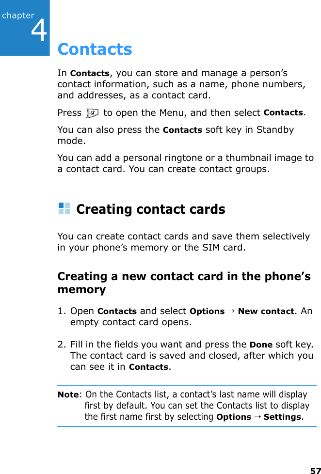 574ContactsIn Contacts, you can store and manage a person’s contact information, such as a name, phone numbers, and addresses, as a contact card.Press   to open the Menu, and then select Contacts.You can also press the Contacts soft key in Standby mode.You can add a personal ringtone or a thumbnail image to a contact card. You can create contact groups.Creating contact cardsYou can create contact cards and save them selectively in your phone’s memory or the SIM card.Creating a new contact card in the phone’s memory1. Open Contacts and select Options → New contact. An empty contact card opens.2. Fill in the fields you want and press the Done soft key. The contact card is saved and closed, after which you can see it in Contacts.Note: On the Contacts list, a contact’s last name will display first by default. You can set the Contacts list to display the first name first by selecting Options → Settings.