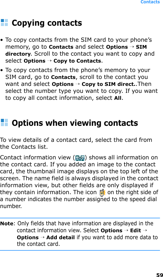 Contacts59Copying contacts• To copy contacts from the SIM card to your phone’s memory, go to Contacts and select Options → SIM directory. Scroll to the contact you want to copy and select Options → Copy to Contacts.• To copy contacts from the phone’s memory to your SIM card, go to Contacts, scroll to the contact you want and select Options → Copy to SIM direct..Then select the number type you want to copy. If you want to copy all contact information, select All.Options when viewing contactsTo view details of a contact card, select the card from the Contacts list.Contact information view () shows all information on the contact card. If you added an image to the contact card, the thumbnail image displays on the top left of the screen. The name field is always displayed in the contact information view, but other fields are only displayed if they contain information. The icon  on the right side of a number indicates the number assigned to the speed dial number.Note: Only fields that have information are displayed in the contact information view. Select Options → Edit → Options → Add detail if you want to add more data to the contact card.