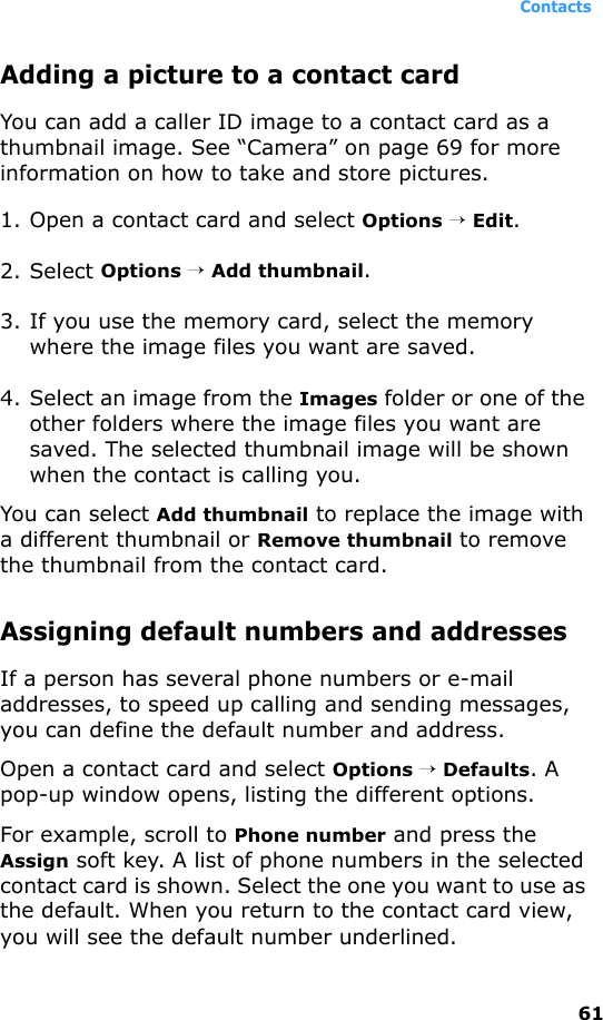 Contacts61Adding a picture to a contact cardYou can add a caller ID image to a contact card as a thumbnail image. See “Camera” on page 69 for more information on how to take and store pictures.1. Open a contact card and select Options → Edit.2. Select Options → Add thumbnail.3. If you use the memory card, select the memory where the image files you want are saved.4. Select an image from the Images folder or one of the other folders where the image files you want are saved. The selected thumbnail image will be shown when the contact is calling you.You can select Add thumbnail to replace the image with a different thumbnail or Remove thumbnail to remove the thumbnail from the contact card. Assigning default numbers and addressesIf a person has several phone numbers or e-mail addresses, to speed up calling and sending messages, you can define the default number and address.Open a contact card and select Options → Defaults. A pop-up window opens, listing the different options.For example, scroll to Phone number and press the Assign soft key. A list of phone numbers in the selected contact card is shown. Select the one you want to use as the default. When you return to the contact card view, you will see the default number underlined.