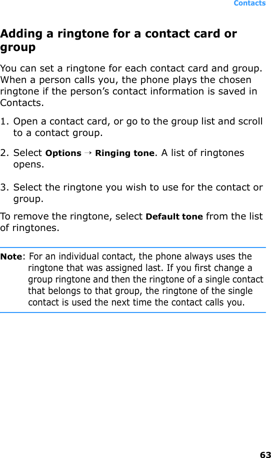 Contacts63Adding a ringtone for a contact card or groupYou can set a ringtone for each contact card and group. When a person calls you, the phone plays the chosen ringtone if the person’s contact information is saved in Contacts.1. Open a contact card, or go to the group list and scroll to a contact group.2. Select Options → Ringing tone. A list of ringtones opens.3. Select the ringtone you wish to use for the contact or group.To remove the ringtone, select Default tone from the list of ringtones.Note: For an individual contact, the phone always uses the ringtone that was assigned last. If you first change a group ringtone and then the ringtone of a single contact that belongs to that group, the ringtone of the single contact is used the next time the contact calls you.