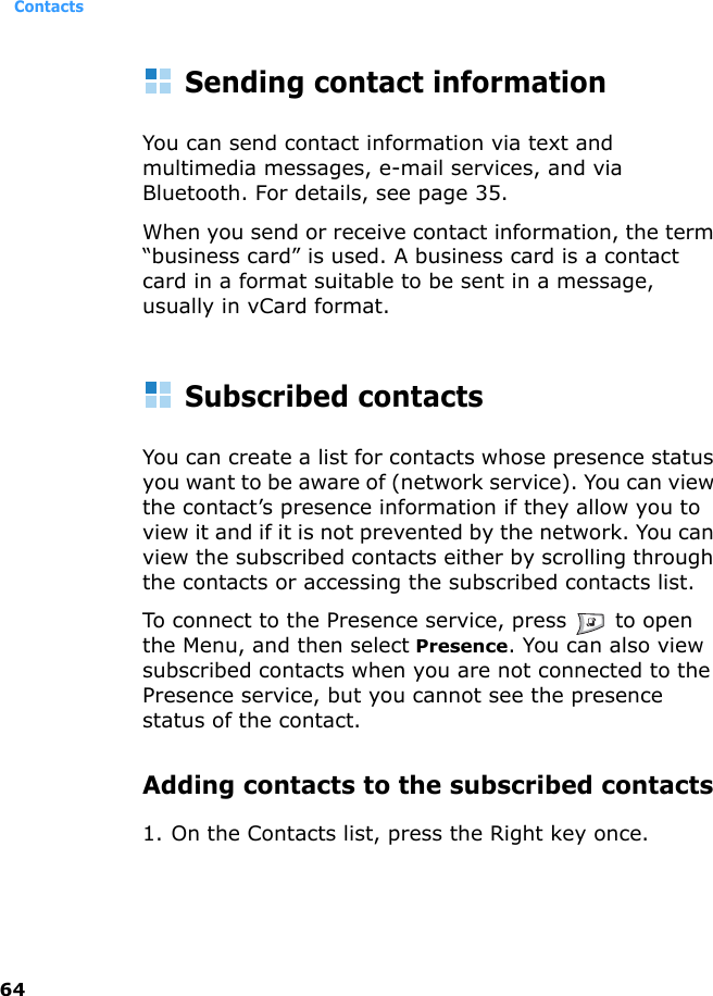 Contacts64Sending contact informationYou can send contact information via text and multimedia messages, e-mail services, and via Bluetooth. For details, see page 35.When you send or receive contact information, the term “business card” is used. A business card is a contact card in a format suitable to be sent in a message, usually in vCard format.Subscribed contactsYou can create a list for contacts whose presence status you want to be aware of (network service). You can view the contact’s presence information if they allow you to view it and if it is not prevented by the network. You can view the subscribed contacts either by scrolling through the contacts or accessing the subscribed contacts list.To connect to the Presence service, press   to open the Menu, and then select Presence. You can also view subscribed contacts when you are not connected to the Presence service, but you cannot see the presence status of the contact.Adding contacts to the subscribed contacts1. On the Contacts list, press the Right key once. 