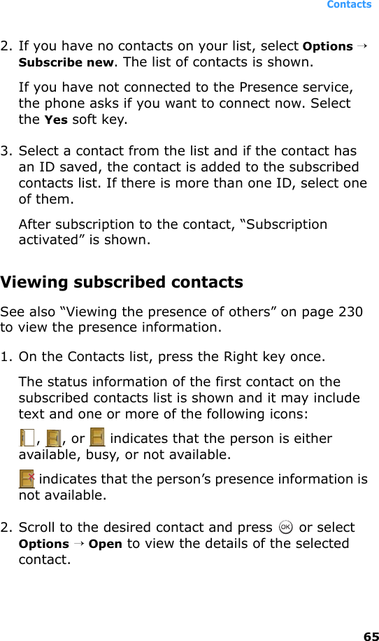Contacts652. If you have no contacts on your list, select Options → Subscribe new. The list of contacts is shown.If you have not connected to the Presence service, the phone asks if you want to connect now. Select the Yes soft key.3. Select a contact from the list and if the contact has an ID saved, the contact is added to the subscribed contacts list. If there is more than one ID, select one of them. After subscription to the contact, “Subscription activated” is shown.Viewing subscribed contactsSee also “Viewing the presence of others” on page 230 to view the presence information.1. On the Contacts list, press the Right key once.The status information of the first contact on the subscribed contacts list is shown and it may include text and one or more of the following icons:,  , or   indicates that the person is either available, busy, or not available. indicates that the person’s presence information is not available.2. Scroll to the desired contact and press   or select Options → Open to view the details of the selected contact. 
