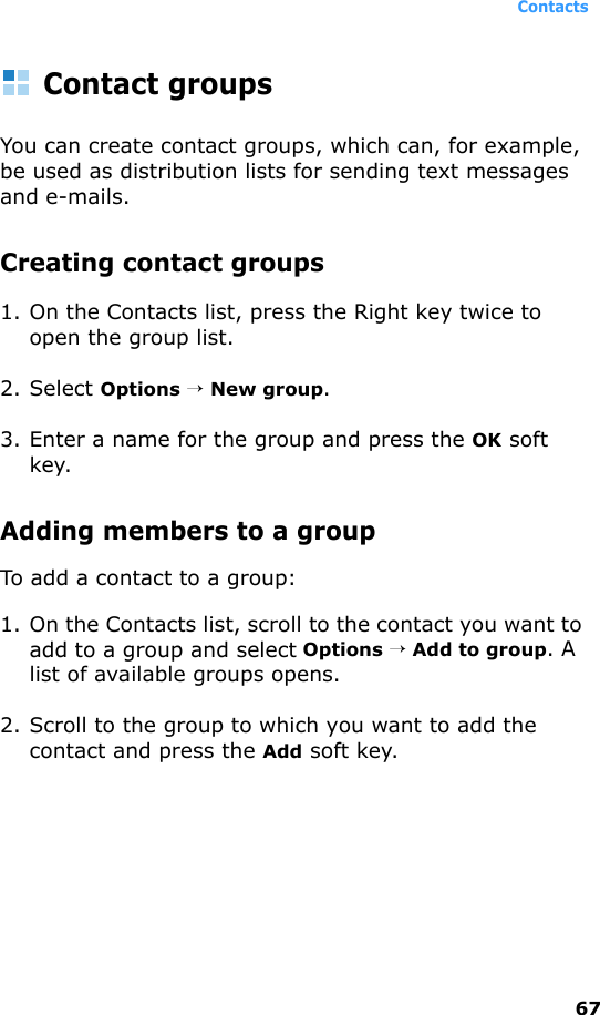 Contacts67Contact groupsYou can create contact groups, which can, for example, be used as distribution lists for sending text messages and e-mails. Creating contact groups1. On the Contacts list, press the Right key twice to open the group list.2. Select Options → New group.3. Enter a name for the group and press the OK soft key.Adding members to a groupTo add a contact to a group:1. On the Contacts list, scroll to the contact you want to add to a group and select Options → Add to group. A list of available groups opens.2. Scroll to the group to which you want to add the contact and press the Add soft key.