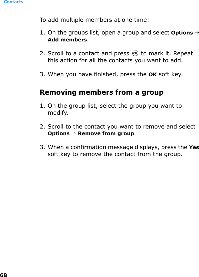 Contacts68To add multiple members at one time:1. On the groups list, open a group and select Options → Add members.2. Scroll to a contact and press   to mark it. Repeat this action for all the contacts you want to add.3. When you have finished, press the OK soft key.Removing members from a group1. On the group list, select the group you want to modify.2. Scroll to the contact you want to remove and select Options → Remove from group.3. When a confirmation message displays, press the Yes soft key to remove the contact from the group.