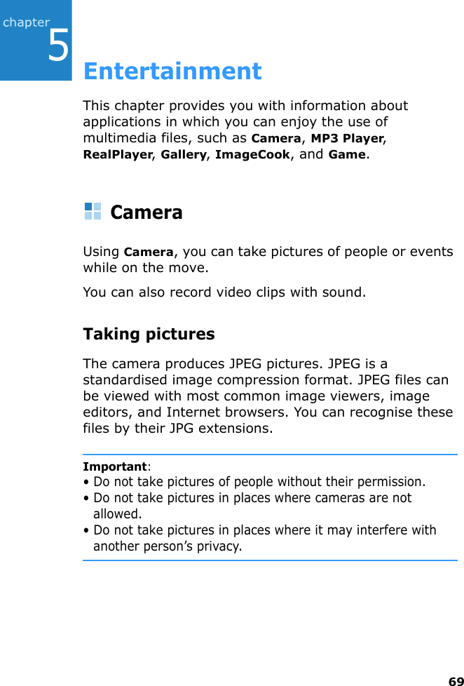 695EntertainmentThis chapter provides you with information about applications in which you can enjoy the use of multimedia files, such as Camera, MP3 Player, RealPlayer, Gallery, ImageCook, and Game.CameraUsing Camera, you can take pictures of people or events while on the move.You can also record video clips with sound.Taking picturesThe camera produces JPEG pictures. JPEG is a standardised image compression format. JPEG files can be viewed with most common image viewers, image editors, and Internet browsers. You can recognise these files by their JPG extensions.Important:• Do not take pictures of people without their permission.• Do not take pictures in places where cameras are not allowed.• Do not take pictures in places where it may interfere with another person’s privacy.