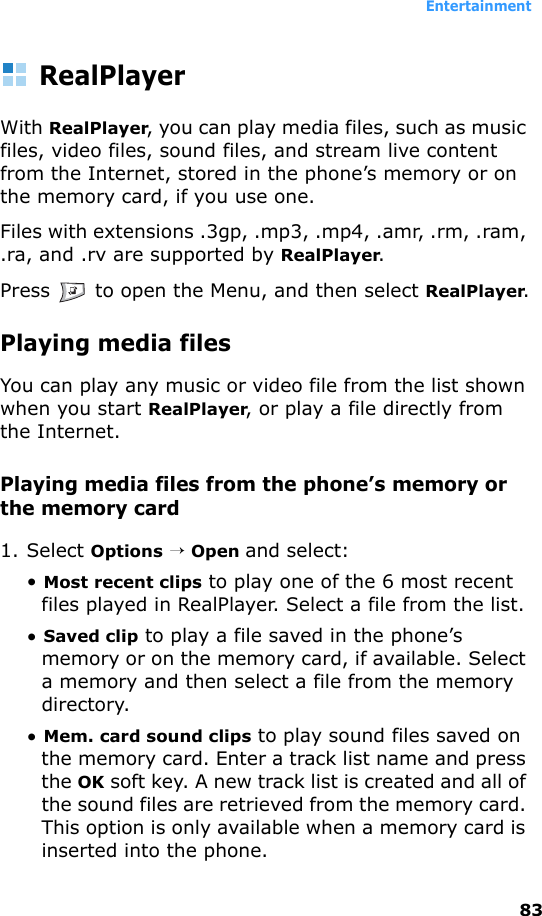 Entertainment83RealPlayerWith RealPlayer, you can play media files, such as music files, video files, sound files, and stream live content from the Internet, stored in the phone’s memory or on the memory card, if you use one.Files with extensions .3gp, .mp3, .mp4, .amr, .rm, .ram, .ra, and .rv are supported by RealPlayer.Press   to open the Menu, and then select RealPlayer.Playing media filesYou can play any music or video file from the list shown when you start RealPlayer, or play a file directly from the Internet.Playing media files from the phone’s memory or the memory card1. Select Options → Open and select:• Most recent clips to play one of the 6 most recent files played in RealPlayer. Select a file from the list.• Saved clip to play a file saved in the phone’s memory or on the memory card, if available. Select a memory and then select a file from the memory directory.• Mem. card sound clips to play sound files saved on the memory card. Enter a track list name and press the OK soft key. A new track list is created and all of the sound files are retrieved from the memory card. This option is only available when a memory card is inserted into the phone.