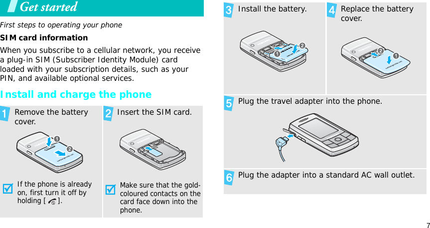 7Get startedFirst steps to operating your phoneSIM card informationWhen you subscribe to a cellular network, you receive a plug-in SIM (Subscriber Identity Module) card loaded with your subscription details, such as your PIN, and available optional services.Install and charge the phoneRemove the battery cover.If the phone is already on, first turn it off by holding [ ]. Insert the SIM card.Make sure that the gold-coloured contacts on the card face down into the phone.Install the battery. Replace the battery cover.Plug the travel adapter into the phone.Plug the adapter into a standard AC wall outlet.