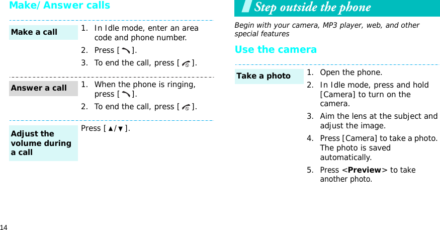 14Make/Answer callsStep outside the phoneBegin with your camera, MP3 player, web, and other special featuresUse the camera1. In Idle mode, enter an area code and phone number.2. Press [ ].3. To end the call, press [ ].1. When the phone is ringing, press [ ].2. To end the call, press [ ].Press [ / ].Make a callAnswer a callAdjust the volume during a call1. Open the phone.2. In Idle mode, press and hold [Camera] to turn on the camera.3. Aim the lens at the subject and adjust the image.4. Press [Camera] to take a photo. The photo is saved automatically.5.Press &lt;Preview&gt; to take another photo.Take a photo