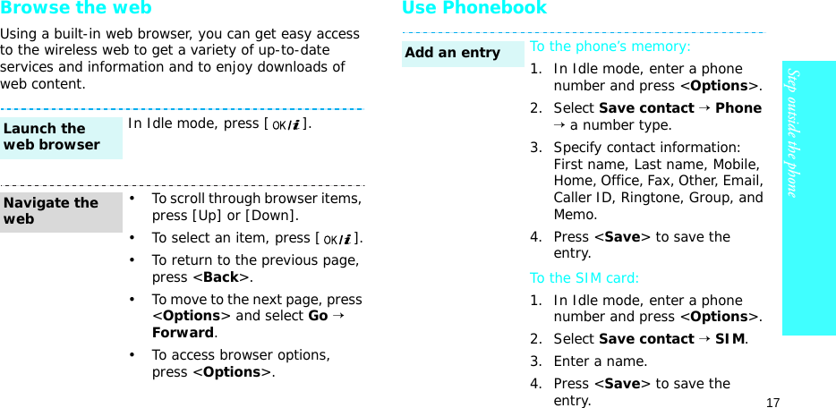 17Step outside the phoneBrowse the webUsing a built-in web browser, you can get easy access to the wireless web to get a variety of up-to-date services and information and to enjoy downloads of web content.Use PhonebookIn Idle mode, press [ ].• To scroll through browser items, press [Up] or [Down]. • To select an item, press [ ].• To return to the previous page, press &lt;Back&gt;.• To move to the next page, press &lt;Options&gt; and select Go → Forward.• To access browser options, press &lt;Options&gt;.Launch the web browserNavigate the webTo the phone’s memory:1. In Idle mode, enter a phone number and press &lt;Options&gt;.2. Select Save contact → Phone → a number type.3. Specify contact information: First name, Last name, Mobile, Home, Office, Fax, Other, Email, Caller ID, Ringtone, Group, and Memo.4. Press &lt;Save&gt; to save the entry.To the SIM card:1. In Idle mode, enter a phone number and press &lt;Options&gt;.2. Select Save contact → SIM.3. Enter a name.4. Press &lt;Save&gt; to save the entry.Add an entry