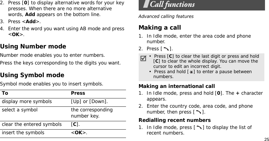 252. Press [0] to display alternative words for your key presses. When there are no more alternative words, Add appears on the bottom line. 3. Press &lt;Add&gt;.4. Enter the word you want using AB mode and press &lt;OK&gt;.Using Number modeNumber mode enables you to enter numbers. Press the keys corresponding to the digits you want.Using Symbol modeSymbol mode enables you to insert symbols.Call functionsAdvanced calling featuresMaking a call1. In Idle mode, enter the area code and phone number.2. Press [ ].Making an international call1. In Idle mode, press and hold [0]. The + character appears.2. Enter the country code, area code, and phone number, then press [ ].Redialling recent numbers1. In Idle mode, press [ ] to display the list of recent numbers.To Pressdisplay more symbols [Up] or [Down]. select a symbol the corresponding number key.clear the entered symbols [C]. insert the symbols &lt;OK&gt;.•  Press [C] to clear the last digit or press and hold   [C] to clear the whole display. You can move the   cursor to edit an incorrect digit.•  Press and hold [ ] to enter a pause between   numbers.