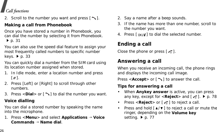 26Call functions2. Scroll to the number you want and press [ ].Making a call from PhonebookOnce you have stored a number in Phonebook, you can dial the number by selecting it from Phonebook.p. 31You can also use the speed dial feature to assign your most frequently called numbers to specific number keys.p. 33You can quickly dial a number from the SIM card using its location number assigned when stored.1. In Idle mode, enter a location number and press [].2. Press [Left] or [Right] to scroll through other numbers.3. Press &lt;Dial&gt; or [ ] to dial the number you want.Voice diallingYou can dial a stored number by speaking the name into the microphone.1. Press &lt;Menu&gt; and select Applications → Voice Commands → Name dial.2. Say a name after a beep sounds. 3. If the name has more than one number, scroll to the number you want.4. Press [ ] to dial the selected number.Ending a callClose the phone or press [ ].Answering a callWhen you receive an incoming call, the phone rings and displays the incoming call image. Press &lt;Accept&gt; or [ ] to answer the call.Tips for answering a call• When Anykey answer is active, you can press any key, except for &lt;Reject&gt; and [ ].p. 78• Press &lt;Reject&gt; or [ ] to reject a call.• Press and hold [ / ] to reject a call or mute the ringer, depending on the Volume key setting.p. 77