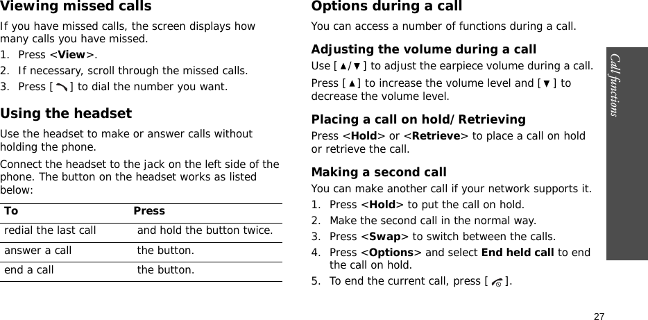 Call functions    27Viewing missed callsIf you have missed calls, the screen displays how many calls you have missed.1. Press &lt;View&gt;.2. If necessary, scroll through the missed calls.3. Press [ ] to dial the number you want.Using the headsetUse the headset to make or answer calls without holding the phone. Connect the headset to the jack on the left side of the phone. The button on the headset works as listed below:Options during a callYou can access a number of functions during a call.Adjusting the volume during a callUse [ / ] to adjust the earpiece volume during a call.Press [ ] to increase the volume level and [ ] to decrease the volume level.Placing a call on hold/RetrievingPress &lt;Hold&gt; or &lt;Retrieve&gt; to place a call on hold or retrieve the call.Making a second callYou can make another call if your network supports it.1. Press &lt;Hold&gt; to put the call on hold.2. Make the second call in the normal way.3. Press &lt;Swap&gt; to switch between the calls.4. Press &lt;Options&gt; and select End held call to end the call on hold.5. To end the current call, press [ ].To Pressredial the last call  and hold the button twice.answer a call  the button.end a call  the button.