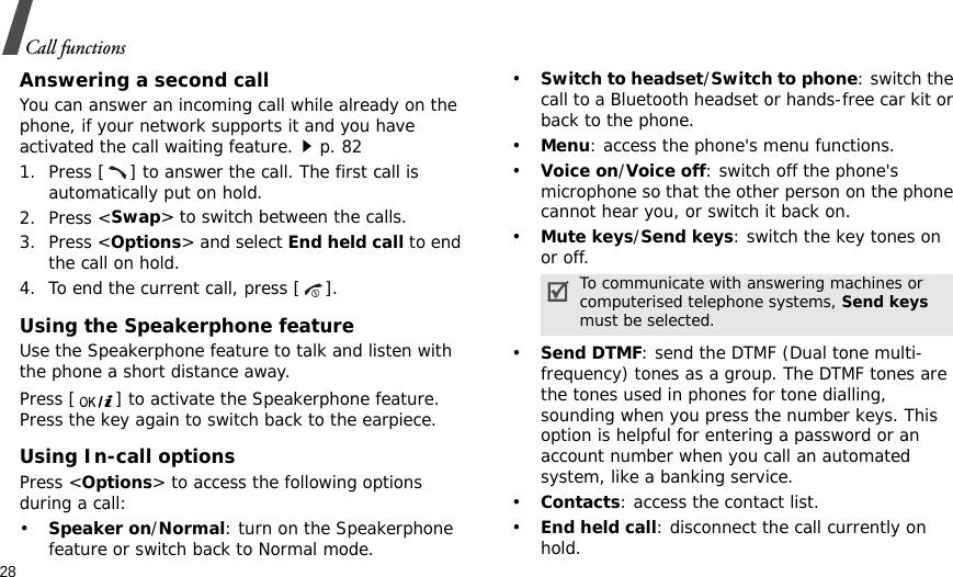 28Call functionsAnswering a second callYou can answer an incoming call while already on the phone, if your network supports it and you have activated the call waiting feature.p. 82 1. Press [ ] to answer the call. The first call is automatically put on hold.2. Press &lt;Swap&gt; to switch between the calls.3. Press &lt;Options&gt; and select End held call to end the call on hold.4. To end the current call, press [ ].Using the Speakerphone featureUse the Speakerphone feature to talk and listen with the phone a short distance away.Press [ ] to activate the Speakerphone feature. Press the key again to switch back to the earpiece.Using In-call optionsPress &lt;Options&gt; to access the following options during a call:•Speaker on/Normal: turn on the Speakerphone feature or switch back to Normal mode.•Switch to headset/Switch to phone: switch the call to a Bluetooth headset or hands-free car kit or back to the phone.•Menu: access the phone&apos;s menu functions.•Voice on/Voice off: switch off the phone&apos;s microphone so that the other person on the phone cannot hear you, or switch it back on.•Mute keys/Send keys: switch the key tones on or off.•Send DTMF: send the DTMF (Dual tone multi-frequency) tones as a group. The DTMF tones are the tones used in phones for tone dialling, sounding when you press the number keys. This option is helpful for entering a password or an account number when you call an automated system, like a banking service.•Contacts: access the contact list.•End held call: disconnect the call currently on hold.To communicate with answering machines or computerised telephone systems, Send keys must be selected.