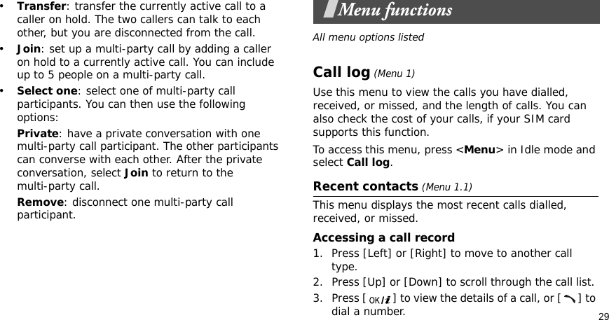 29•Transfer: transfer the currently active call to a caller on hold. The two callers can talk to each other, but you are disconnected from the call.•Join: set up a multi-party call by adding a caller on hold to a currently active call. You can include up to 5 people on a multi-party call.•Select one: select one of multi-party call participants. You can then use the following options:Private: have a private conversation with one multi-party call participant. The other participants can converse with each other. After the private conversation, select Join to return to the multi-party call.Remove: disconnect one multi-party call participant.Menu functionsAll menu options listedCall log (Menu 1)Use this menu to view the calls you have dialled, received, or missed, and the length of calls. You can also check the cost of your calls, if your SIM card supports this function.To access this menu, press &lt;Menu&gt; in Idle mode and select Call log.Recent contacts (Menu 1.1)This menu displays the most recent calls dialled, received, or missed. Accessing a call record1. Press [Left] or [Right] to move to another call type.2. Press [Up] or [Down] to scroll through the call list. 3. Press [ ] to view the details of a call, or [ ] to dial a number.