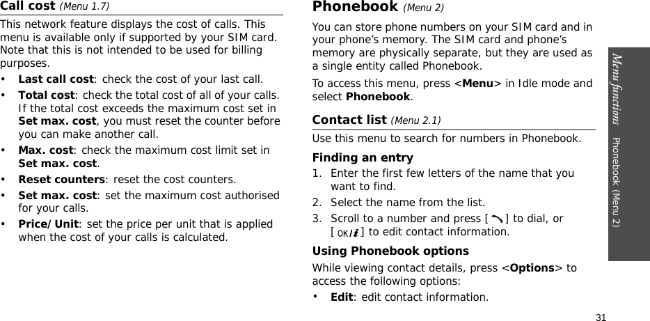 Menu functions    Phonebook (Menu 2)31Call cost (Menu 1.7) This network feature displays the cost of calls. This menu is available only if supported by your SIM card. Note that this is not intended to be used for billing purposes.•Last call cost: check the cost of your last call.•Total cost: check the total cost of all of your calls. If the total cost exceeds the maximum cost set in Set max. cost, you must reset the counter before you can make another call.•Max. cost: check the maximum cost limit set in Set max. cost.•Reset counters: reset the cost counters.•Set max. cost: set the maximum cost authorised for your calls.•Price/Unit: set the price per unit that is applied when the cost of your calls is calculated.Phonebook (Menu 2)You can store phone numbers on your SIM card and in your phone’s memory. The SIM card and phone’s memory are physically separate, but they are used as a single entity called Phonebook.To access this menu, press &lt;Menu&gt; in Idle mode and select Phonebook.Contact list (Menu 2.1)Use this menu to search for numbers in Phonebook.Finding an entry1. Enter the first few letters of the name that you want to find.2. Select the name from the list.3. Scroll to a number and press [ ] to dial, or [ ] to edit contact information.Using Phonebook optionsWhile viewing contact details, press &lt;Options&gt; to access the following options:•Edit: edit contact information.