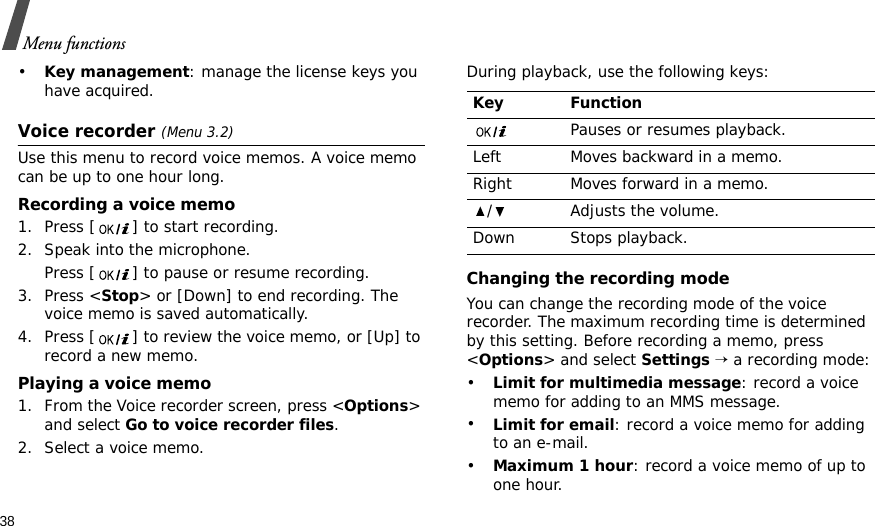 38Menu functions•Key management: manage the license keys you have acquired.Voice recorder (Menu 3.2)Use this menu to record voice memos. A voice memo can be up to one hour long.Recording a voice memo1. Press [ ] to start recording.2. Speak into the microphone. Press [ ] to pause or resume recording.3. Press &lt;Stop&gt; or [Down] to end recording. The voice memo is saved automatically.4. Press [ ] to review the voice memo, or [Up] to record a new memo.Playing a voice memo1. From the Voice recorder screen, press &lt;Options&gt; and select Go to voice recorder files.2. Select a voice memo.During playback, use the following keys:Changing the recording modeYou can change the recording mode of the voice recorder. The maximum recording time is determined by this setting. Before recording a memo, press &lt;Options&gt; and select Settings → a recording mode:•Limit for multimedia message: record a voice memo for adding to an MMS message.•Limit for email: record a voice memo for adding to an e-mail.•Maximum 1 hour: record a voice memo of up to one hour.Key FunctionPauses or resumes playback.Left Moves backward in a memo.Right Moves forward in a memo./ Adjusts the volume.Down Stops playback.