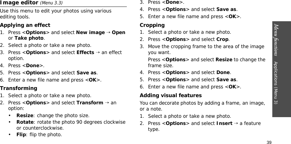 Menu functions    Applications (Menu 3)39Image editor (Menu 3.3)Use this menu to edit your photos using various editing tools.Applying an effect1. Press &lt;Options&gt; and select New image → Open or Take photo.2. Select a photo or take a new photo.3. Press &lt;Options&gt; and select Effects → an effect option.4. Press &lt;Done&gt;.5. Press &lt;Options&gt; and select Save as.6. Enter a new file name and press &lt;OK&gt;. Transforming1. Select a photo or take a new photo.2. Press &lt;Options&gt; and select Transform → an option:•Resize: change the photo size.•Rotate: rotate the photo 90 degrees clockwise or counterclockwise.•Flip: flip the photo.3. Press &lt;Done&gt;.4. Press &lt;Options&gt; and select Save as.5. Enter a new file name and press &lt;OK&gt;. Cropping1. Select a photo or take a new photo.2. Press &lt;Options&gt; and select Crop.3. Move the cropping frame to the area of the image you want. Press &lt;Options&gt; and select Resize to change the frame size.4. Press &lt;Options&gt; and select Done.5. Press &lt;Options&gt; and select Save as.6. Enter a new file name and press &lt;OK&gt;. Adding visual featuresYou can decorate photos by adding a frame, an image, or a note.1. Select a photo or take a new photo.2. Press &lt;Options&gt; and select Insert → a feature type.