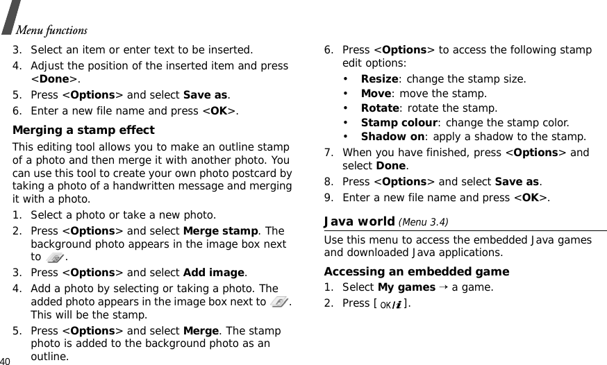 40Menu functions3. Select an item or enter text to be inserted.4. Adjust the position of the inserted item and press &lt;Done&gt;.5. Press &lt;Options&gt; and select Save as.6. Enter a new file name and press &lt;OK&gt;. Merging a stamp effectThis editing tool allows you to make an outline stamp of a photo and then merge it with another photo. You can use this tool to create your own photo postcard by taking a photo of a handwritten message and merging it with a photo.1. Select a photo or take a new photo.2. Press &lt;Options&gt; and select Merge stamp. The background photo appears in the image box next to .3. Press &lt;Options&gt; and select Add image. 4. Add a photo by selecting or taking a photo. The added photo appears in the image box next to  . This will be the stamp.5. Press &lt;Options&gt; and select Merge. The stamp photo is added to the background photo as an outline.6. Press &lt;Options&gt; to access the following stamp edit options:•Resize: change the stamp size.•Move: move the stamp.•Rotate: rotate the stamp.•Stamp colour: change the stamp color.•Shadow on: apply a shadow to the stamp.7. When you have finished, press &lt;Options&gt; and select Done.8. Press &lt;Options&gt; and select Save as.9. Enter a new file name and press &lt;OK&gt;. Java world (Menu 3.4)Use this menu to access the embedded Java games and downloaded Java applications.Accessing an embedded game1. Select My games → a game.2. Press [ ].