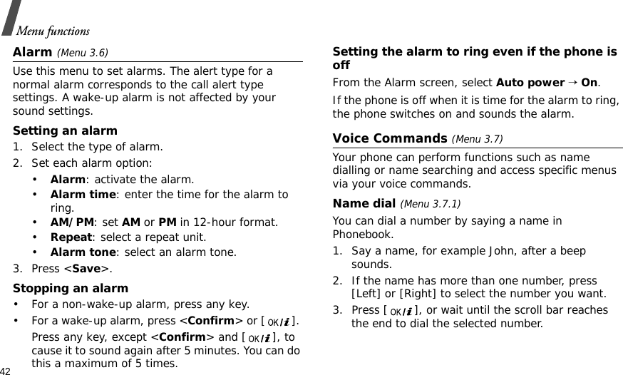42Menu functionsAlarm (Menu 3.6) Use this menu to set alarms. The alert type for a normal alarm corresponds to the call alert type settings. A wake-up alarm is not affected by your sound settings.Setting an alarm1. Select the type of alarm.2. Set each alarm option:•Alarm: activate the alarm.•Alarm time: enter the time for the alarm to ring.•AM/PM: set AM or PM in 12-hour format.•Repeat: select a repeat unit.•Alarm tone: select an alarm tone.3. Press &lt;Save&gt;.Stopping an alarm• For a non-wake-up alarm, press any key.• For a wake-up alarm, press &lt;Confirm&gt; or [ ]. Press any key, except &lt;Confirm&gt; and [ ], to cause it to sound again after 5 minutes. You can do this a maximum of 5 times.Setting the alarm to ring even if the phone is offFrom the Alarm screen, select Auto power → On.If the phone is off when it is time for the alarm to ring, the phone switches on and sounds the alarm.Voice Commands (Menu 3.7)Your phone can perform functions such as name dialling or name searching and access specific menus via your voice commands.Name dial (Menu 3.7.1)You can dial a number by saying a name in Phonebook.1. Say a name, for example John, after a beep sounds.2. If the name has more than one number, press [Left] or [Right] to select the number you want.3. Press [ ], or wait until the scroll bar reaches the end to dial the selected number.