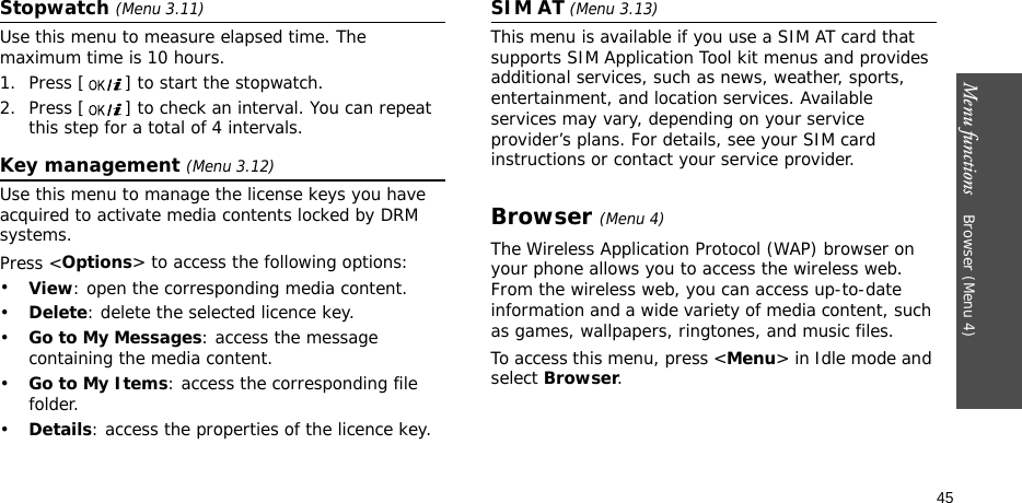 Menu functions    Browser (Menu 4)45Stopwatch (Menu 3.11)Use this menu to measure elapsed time. The maximum time is 10 hours.1. Press [ ] to start the stopwatch.2. Press [ ] to check an interval. You can repeat this step for a total of 4 intervals.Key management (Menu 3.12)Use this menu to manage the license keys you have acquired to activate media contents locked by DRM systems.Press &lt;Options&gt; to access the following options:•View: open the corresponding media content.•Delete: delete the selected licence key.•Go to My Messages: access the message containing the media content.•Go to My Items: access the corresponding file folder.•Details: access the properties of the licence key.SIM AT (Menu 3.13) This menu is available if you use a SIM AT card that supports SIM Application Tool kit menus and provides additional services, such as news, weather, sports, entertainment, and location services. Available services may vary, depending on your service provider’s plans. For details, see your SIM card instructions or contact your service provider.Browser (Menu 4)The Wireless Application Protocol (WAP) browser on your phone allows you to access the wireless web. From the wireless web, you can access up-to-date information and a wide variety of media content, such as games, wallpapers, ringtones, and music files.To access this menu, press &lt;Menu&gt; in Idle mode and select Browser.