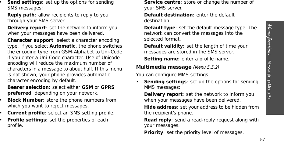 Menu functions    Messaging (Menu 5)57•Send settings: set up the options for sending SMS messages:Reply path: allow recipients to reply to you through your SMS server. Delivery report: set the network to inform you when your messages have been delivered. Character support: select a character encoding type. If you select Automatic, the phone switches the encoding type from GSM-Alphabet to Uni-Code if you enter a Uni-Code character. Use of Unicode encoding will reduce the maximum number of characters in a message to about half. If this menu is not shown, your phone provides automatic character encoding by default.Bearer selection: select either GSM or GPRS preferred, depending on your network.•Block Number: store the phone numbers from which you want to reject messages.•Current profile: select an SMS setting profile.•Profile settings: set the properties of each profile.Service centre: store or change the number of your SMS server. Default destination: enter the default destination.Default type: set the default message type. The network can convert the messages into the selected format.Default validity: set the length of time your messages are stored in the SMS server.Setting name: enter a profile name.Multimedia message (Menu 5.5.2)You can configure MMS settings.•Sending settings: set up the options for sending MMS messages:Delivery report: set the network to inform you when your messages have been delivered.Hide address: set your address to be hidden from the recipient’s phone.Read reply: send a read-reply request along with your messages.Priority: set the priority level of messages.