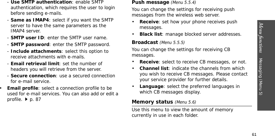 Menu functions    Messaging (Menu 5)61- Use SMTP authentication: enable SMTP authentication, which requires the user to login before sending e-mails.- Same as IMAP4: select if you want the SMTP server to have the same parameters as the IMAP4 server.- SMTP user ID: enter the SMTP user name.- SMTP password: enter the SMTP password.- Include attachments: select this option to receive attachments with e-mails.- Email retrieval limit: set the number of headers you will retrieve from the server.- Secure connection: use a secured connection for e-mail service.•Email profile: select a connection profile to be used for e-mail services. You can also add or edit a profile.p. 87Push message (Menu 5.5.4)You can change the settings for receiving push messages from the wireless web server.•Receive: set how your phone receives push messages.•Black list: manage blocked server addresses.Broadcast (Menu 5.5.5)You can change the settings for receiving CB messages.•Receive: select to receive CB messages, or not.•Channel list: indicate the channels from which you wish to receive CB messages. Please contact your service provider for further details.•Language: select the preferred languages in which CB messages display.Memory status (Menu 5.6)Use this menu to view the amount of memory currently in use in each folder.