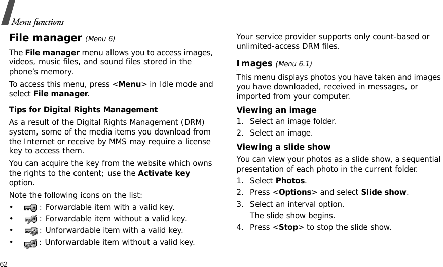 62Menu functionsFile manager (Menu 6) The File manager menu allows you to access images, videos, music files, and sound files stored in the phone’s memory.To access this menu, press &lt;Menu&gt; in Idle mode and select File manager.Tips for Digital Rights ManagementAs a result of the Digital Rights Management (DRM) system, some of the media items you download from the Internet or receive by MMS may require a license key to access them. You can acquire the key from the website which owns the rights to the content; use the Activate key option. Note the following icons on the list: • : Forwardable item with a valid key.• : Forwardable item without a valid key.• : Unforwardable item with a valid key.• : Unforwardable item without a valid key.Your service provider supports only count-based or unlimited-access DRM files.Images (Menu 6.1)This menu displays photos you have taken and images you have downloaded, received in messages, or imported from your computer.Viewing an image1. Select an image folder.2. Select an image.Viewing a slide showYou can view your photos as a slide show, a sequential presentation of each photo in the current folder.1. Select Photos.2. Press &lt;Options&gt; and select Slide show.3. Select an interval option. The slide show begins.4. Press &lt;Stop&gt; to stop the slide show.