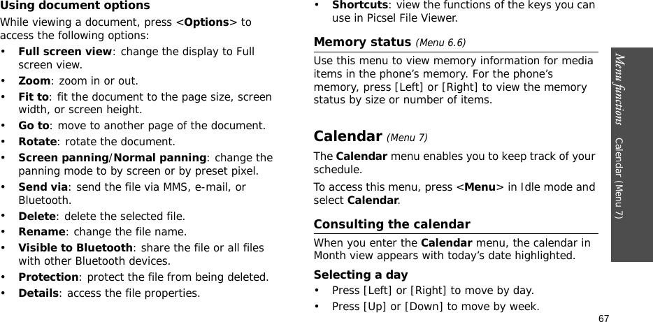 Menu functions    Calendar (Menu 7)67Using document optionsWhile viewing a document, press &lt;Options&gt; to access the following options:•Full screen view: change the display to Full screen view.•Zoom: zoom in or out.•Fit to: fit the document to the page size, screen width, or screen height.•Go to: move to another page of the document.•Rotate: rotate the document.•Screen panning/Normal panning: change the panning mode to by screen or by preset pixel.•Send via: send the file via MMS, e-mail, or Bluetooth.•Delete: delete the selected file.•Rename: change the file name.•Visible to Bluetooth: share the file or all files with other Bluetooth devices.•Protection: protect the file from being deleted.•Details: access the file properties.•Shortcuts: view the functions of the keys you can use in Picsel File Viewer.Memory status (Menu 6.6)Use this menu to view memory information for media items in the phone’s memory. For the phone’s memory, press [Left] or [Right] to view the memory status by size or number of items.Calendar (Menu 7)The Calendar menu enables you to keep track of your schedule.To access this menu, press &lt;Menu&gt; in Idle mode and select Calendar.Consulting the calendarWhen you enter the Calendar menu, the calendar in Month view appears with today’s date highlighted.Selecting a day• Press [Left] or [Right] to move by day.• Press [Up] or [Down] to move by week.