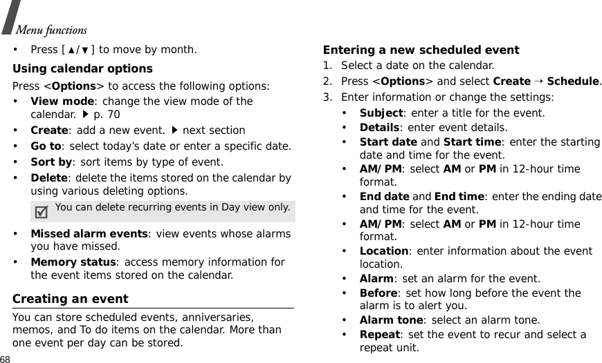 68Menu functions• Press [ / ] to move by month.Using calendar optionsPress &lt;Options&gt; to access the following options:•View mode: change the view mode of the calendar.p. 70•Create: add a new event.next section•Go to: select today’s date or enter a specific date.•Sort by: sort items by type of event.•Delete: delete the items stored on the calendar by using various deleting options.•Missed alarm events: view events whose alarms you have missed.•Memory status: access memory information for the event items stored on the calendar.Creating an eventYou can store scheduled events, anniversaries, memos, and To do items on the calendar. More than one event per day can be stored.Entering a new scheduled event1. Select a date on the calendar.2. Press &lt;Options&gt; and select Create → Schedule.3. Enter information or change the settings:•Subject: enter a title for the event.•Details: enter event details.•Start date and Start time: enter the starting date and time for the event. •AM/PM: select AM or PM in 12-hour time format.•End date and End time: enter the ending date and time for the event. •AM/PM: select AM or PM in 12-hour time format.•Location: enter information about the event location. •Alarm: set an alarm for the event. •Before: set how long before the event the alarm is to alert you.•Alarm tone: select an alarm tone.•Repeat: set the event to recur and select a repeat unit. You can delete recurring events in Day view only.