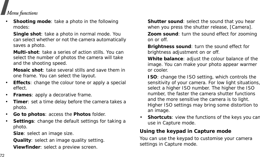 72Menu functions•Shooting mode: take a photo in the following modes:Single shot: take a photo in normal mode. You can select whether or not the camera automatically saves a photo.Multi-shot: take a series of action stills. You can select the number of photos the camera will take and the shooting speed.Mosaic shot: take several stills and save them in one frame. You can select the layout.•Effects: change the colour tone or apply a special effect.•Frames: apply a decorative frame.•Timer: set a time delay before the camera takes a photo.•Go to photos: access the Photos folder.•Settings: change the default settings for taking a photo.Size: select an image size. Quality: select an image quality setting. Viewfinder: select a preview screen.Shutter sound: select the sound that you hear when you press the shutter release, [Camera].Zoom sound: turn the sound effect for zooming on or off.Brightness sound: turn the sound effect for brightness adjustment on or off.White balance: adjust the colour balance of the image. You can make your photo appear warmer or cooler.ISO: change the ISO setting, which controls the sensitivity of your camera. For low light situations, select a higher ISO number. The higher the ISO number, the faster the camera shutter functions and the more sensitive the camera is to light. Higher ISO settings may bring some distortion to an image.•Shortcuts: view the functions of the keys you can use in Capture mode.Using the keypad in Capture modeYou can use the keypad to customise your camera settings in Capture mode.