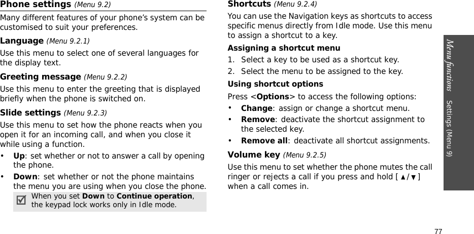 Menu functions    Settings (Menu 9)77Phone settings (Menu 9.2)Many different features of your phone’s system can be customised to suit your preferences.Language (Menu 9.2.1)Use this menu to select one of several languages for the display text.Greeting message (Menu 9.2.2)Use this menu to enter the greeting that is displayed briefly when the phone is switched on.Slide settings (Menu 9.2.3)Use this menu to set how the phone reacts when you open it for an incoming call, and when you close it while using a function.•Up: set whether or not to answer a call by opening the phone.•Down: set whether or not the phone maintains the menu you are using when you close the phone.Shortcuts (Menu 9.2.4)You can use the Navigation keys as shortcuts to access specific menus directly from Idle mode. Use this menu to assign a shortcut to a key.Assigning a shortcut menu1. Select a key to be used as a shortcut key.2. Select the menu to be assigned to the key.Using shortcut optionsPress &lt;Options&gt; to access the following options:•Change: assign or change a shortcut menu.•Remove: deactivate the shortcut assignment to the selected key.•Remove all: deactivate all shortcut assignments.Volume key (Menu 9.2.5)Use this menu to set whether the phone mutes the call ringer or rejects a call if you press and hold [ / ] when a call comes in.When you set Down to Continue operation, the keypad lock works only in Idle mode.