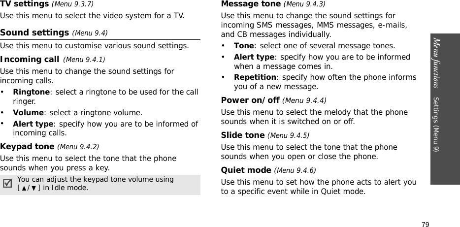 Menu functions    Settings (Menu 9)79TV settings (Menu 9.3.7)Use this menu to select the video system for a TV.Sound settings (Menu 9.4)Use this menu to customise various sound settings.Incoming call(Menu 9.4.1)Use this menu to change the sound settings for incoming calls.•Ringtone: select a ringtone to be used for the call ringer.•Volume: select a ringtone volume.•Alert type: specify how you are to be informed of incoming calls.Keypad tone (Menu 9.4.2)Use this menu to select the tone that the phone sounds when you press a key. Message tone (Menu 9.4.3) Use this menu to change the sound settings for incoming SMS messages, MMS messages, e-mails, and CB messages individually. •Tone: select one of several message tones. •Alert type: specify how you are to be informed when a message comes in.•Repetition: specify how often the phone informs you of a new message.Power on/off (Menu 9.4.4)Use this menu to select the melody that the phone sounds when it is switched on or off. Slide tone (Menu 9.4.5)Use this menu to select the tone that the phone sounds when you open or close the phone. Quiet mode (Menu 9.4.6)Use this menu to set how the phone acts to alert you to a specific event while in Quiet mode. You can adjust the keypad tone volume using [ / ] in Idle mode.