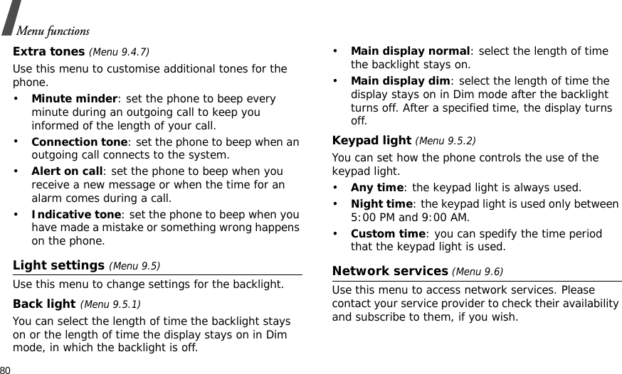 80Menu functionsExtra tones (Menu 9.4.7) Use this menu to customise additional tones for the phone. •Minute minder: set the phone to beep every minute during an outgoing call to keep you informed of the length of your call.•Connection tone: set the phone to beep when an outgoing call connects to the system.•Alert on call: set the phone to beep when you receive a new message or when the time for an alarm comes during a call.•Indicative tone: set the phone to beep when you have made a mistake or something wrong happens on the phone.Light settings (Menu 9.5)Use this menu to change settings for the backlight.Back light(Menu 9.5.1)You can select the length of time the backlight stays on or the length of time the display stays on in Dim mode, in which the backlight is off.•Main display normal: select the length of time the backlight stays on.•Main display dim: select the length of time the display stays on in Dim mode after the backlight turns off. After a specified time, the display turns off.Keypad light (Menu 9.5.2)You can set how the phone controls the use of the keypad light.•Any time: the keypad light is always used.•Night time: the keypad light is used only between 5:00 PM and 9:00 AM.•Custom time: you can spedify the time period that the keypad light is used.Network services (Menu 9.6)Use this menu to access network services. Please contact your service provider to check their availability and subscribe to them, if you wish.