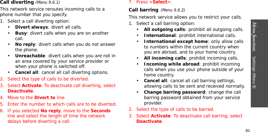 Menu functions    Settings (Menu 9)81Call diverting (Menu 9.6.1)This network service reroutes incoming calls to a phone number that you specify.1. Select a call diverting option:•Divert always: divert all calls.•Busy: divert calls when you are on another call.•No reply: divert calls when you do not answer the phone.•Unreachable: divert calls when you are not in an area covered by your service provider or when your phone is switched off.•Cancel all: cancel all call diverting options.2. Select the type of calls to be diverted.3. Select Activate. To deactivate call diverting, select Deactivate.4. Move to the Divert to line.5. Enter the number to which calls are to be diverted.6. If you selected No reply, move to the Seconds line and select the length of time the network delays before diverting a call.7. Press &lt;Select&gt;.Call barring(Menu 9.6.2)This network service allows you to restrict your calls.1. Select a call barring option:•All outgoing calls: prohibit all outgoing calls.•International: prohibit international calls.•International except home: only allow calls to numbers within the current country when you are abroad, and to your home country.•All incoming calls: prohibit incoming calls.•Incoming while abroad: prohibit incoming calls when you use your phone outside of your home country.•Cancel all: cancel all call barring settings, allowing calls to be sent and received normally.•Change barring password: change the call barring password obtained from your service provider.2. Select the type of calls to be barred. 3. Select Activate. To deactivate call barring, select Deactivate.