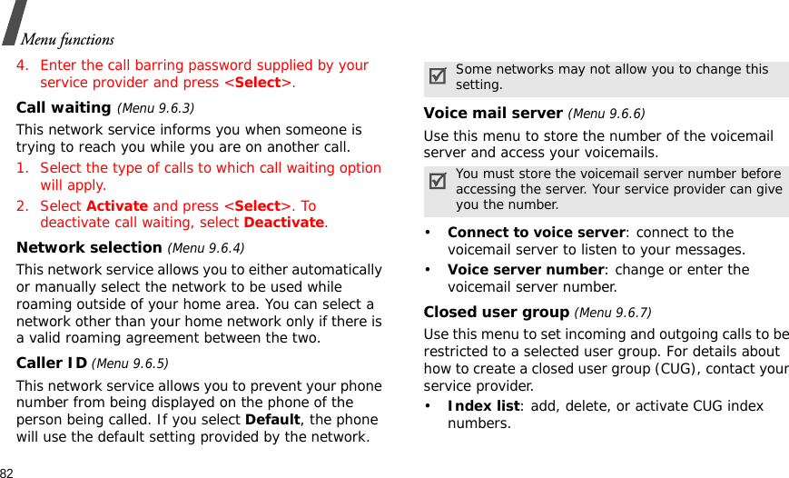 82Menu functions4. Enter the call barring password supplied by your service provider and press &lt;Select&gt;.Call waiting(Menu 9.6.3)This network service informs you when someone is trying to reach you while you are on another call.1. Select the type of calls to which call waiting option will apply.2. Select Activate and press &lt;Select&gt;. To deactivate call waiting, select Deactivate. Network selection (Menu 9.6.4)This network service allows you to either automatically or manually select the network to be used while roaming outside of your home area. You can select a network other than your home network only if there is a valid roaming agreement between the two.Caller ID (Menu 9.6.5)This network service allows you to prevent your phone number from being displayed on the phone of the person being called. If you select Default, the phone will use the default setting provided by the network.Voice mail server (Menu 9.6.6)Use this menu to store the number of the voicemail server and access your voicemails.•Connect to voice server: connect to the voicemail server to listen to your messages.•Voice server number: change or enter the voicemail server number.Closed user group (Menu 9.6.7)Use this menu to set incoming and outgoing calls to be restricted to a selected user group. For details about how to create a closed user group (CUG), contact your service provider.•Index list: add, delete, or activate CUG index numbers. Some networks may not allow you to change this setting.You must store the voicemail server number before accessing the server. Your service provider can give you the number.