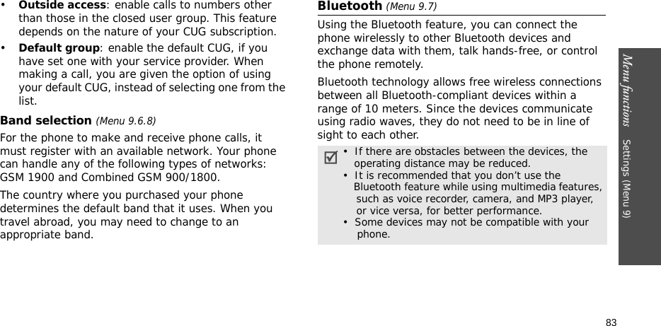 Menu functions    Settings (Menu 9)83•Outside access: enable calls to numbers other than those in the closed user group. This feature depends on the nature of your CUG subscription.•Default group: enable the default CUG, if you have set one with your service provider. When making a call, you are given the option of using your default CUG, instead of selecting one from the list.Band selection (Menu 9.6.8)For the phone to make and receive phone calls, it must register with an available network. Your phone can handle any of the following types of networks: GSM 1900 and Combined GSM 900/1800.The country where you purchased your phone determines the default band that it uses. When you travel abroad, you may need to change to an appropriate band. Bluetooth (Menu 9.7) Using the Bluetooth feature, you can connect the phone wirelessly to other Bluetooth devices and exchange data with them, talk hands-free, or control the phone remotely.Bluetooth technology allows free wireless connections between all Bluetooth-compliant devices within a range of 10 meters. Since the devices communicate using radio waves, they do not need to be in line of sight to each other.•  If there are obstacles between the devices, the    operating distance may be reduced.•  It is recommended that you don’t use the    Bluetooth feature while using multimedia features,    such as voice recorder, camera, and MP3 player,    or vice versa, for better performance.•  Some devices may not be compatible with your      phone.