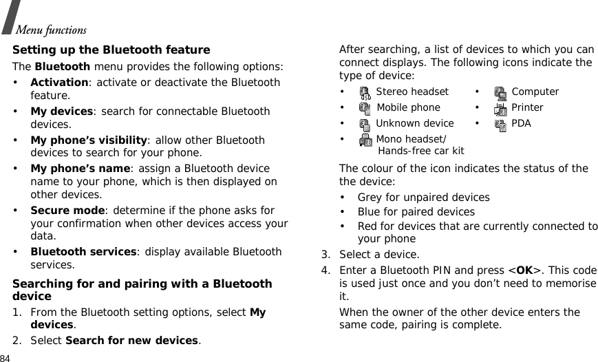 84Menu functionsSetting up the Bluetooth featureThe Bluetooth menu provides the following options:•Activation: activate or deactivate the Bluetooth feature.•My devices: search for connectable Bluetooth devices. •My phone’s visibility: allow other Bluetooth devices to search for your phone.•My phone’s name: assign a Bluetooth device name to your phone, which is then displayed on other devices.•Secure mode: determine if the phone asks for your confirmation when other devices access your data.•Bluetooth services: display available Bluetooth services. Searching for and pairing with a Bluetooth device1. From the Bluetooth setting options, select My devices.2. Select Search for new devices.After searching, a list of devices to which you can connect displays. The following icons indicate the type of device:The colour of the icon indicates the status of the the device:• Grey for unpaired devices• Blue for paired devices• Red for devices that are currently connected to your phone3. Select a device.4. Enter a Bluetooth PIN and press &lt;OK&gt;. This code is used just once and you don’t need to memorise it.When the owner of the other device enters the same code, pairing is complete.•  Stereo headset •  Computer•  Mobile phone •  Printer• Unknown device• PDA•  Mono headset/Hands-free car kit