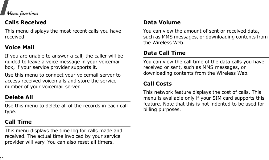 11Menu functionsCalls Received This menu displays the most recent calls you have received.Voice MailIf you are unable to answer a call, the caller will be guided to leave a voice message in your voicemail box, if your service provider supports it. Use this menu to connect your voicemail server to access received voicemails and store the service number of your voicemail server.Delete All Use this menu to delete all of the records in each call type.Call TimeThis menu displays the time log for calls made and received. The actual time invoiced by your service provider will vary. You can also reset all timers.Data VolumeYou can view the amount of sent or received data, such as MMS messages, or downloading contents from the Wireless Web.Data Call TimeYou can view the call time of the data calls you have received or sent, such as MMS messages, or downloading contents from the Wireless Web.Call CostsThis network feature displays the cost of calls. This menu is available only if your SIM card supports this feature. Note that this is not indented to be used for billing purposes.